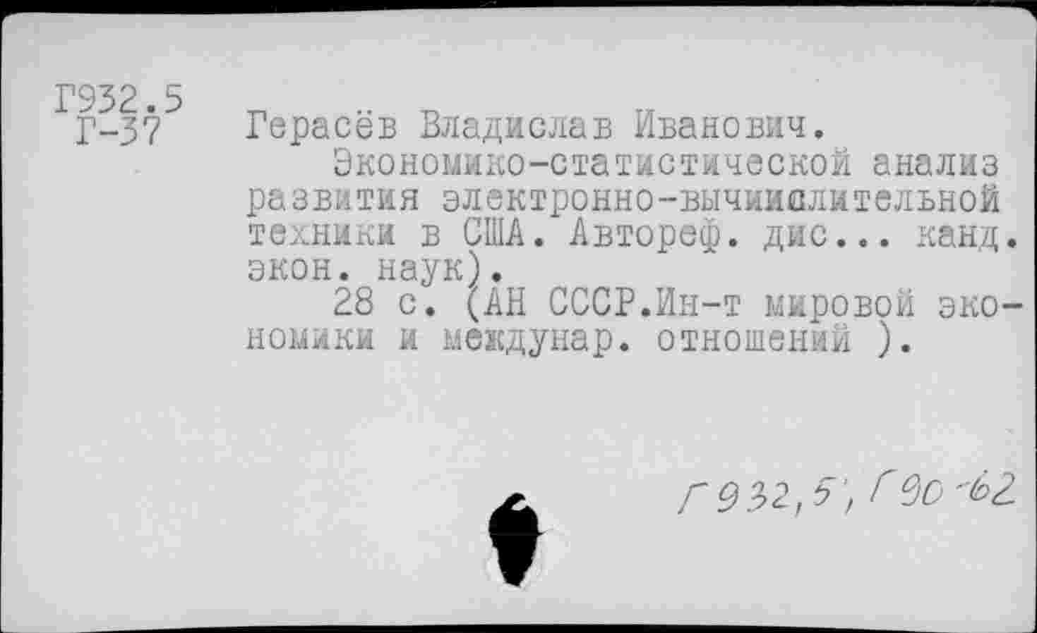 ﻿Г932.5
Г-37
Герасёв Владислав Иванович.
Экономико-статистической анализ развития электронно-вычиислительной техники в США. Авторе®, дис... канд. экон. наук).
28 с. (АН СССР.Ин-т мировой экономики и междунар. отношений ).

Г 9^,5', г00^2.